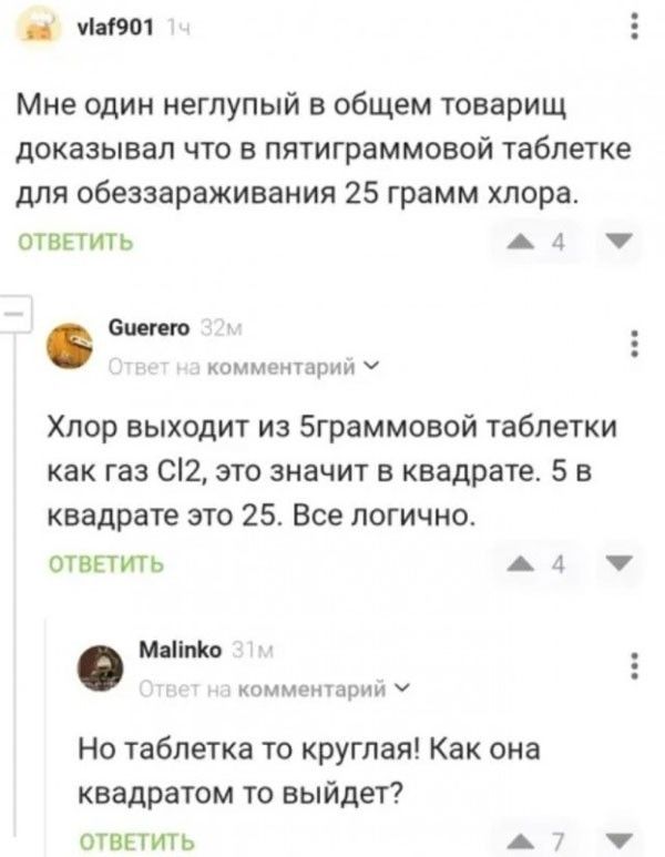 Мне один неглупый в общем товарищ доказывал что в пятиграммовой таблетке для обеззараживания 25 грамм хлора. Хлор выходит из 5граммовой таблетки как газ Cl2, это значит в квадрате. 5 в квадрате это 25. Все логично. Но таблетка то круглая! Как она квадратом то выйдет?