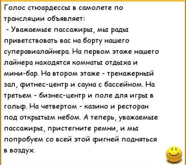 Голос стюардессы в самолете по трансляции объявляет: - Уважаемые пассажиры, мы рады приветствовать вас на борту нашего суперавиалайнера. На первом этаже нашего лайнера находятся комнаты отдыха и мини-бар. На втором этаже - тренажерный зал, фитнес-центр и сауна с бассейном. На третьем - бизнес-центр и поле для игры в гольф. На четвертом - казино и