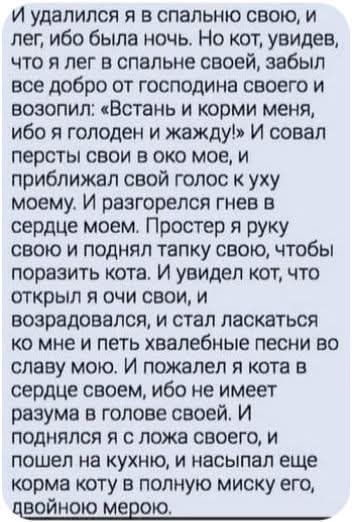 И удалился я в спальню свою, и лег, ибо была ночь. Но кот, увидев, что я лег в спальне своей, забыл все добро от господина своего и возопил: «Встань и корми меня, ибо я голоден и жажду!» И совал персты свои в око мое, и приближал свой голос к уху моему. И разгорелся гнев в сердце моем. Простер я руку свою и поднял тапку свою, чтобы поразить кота.