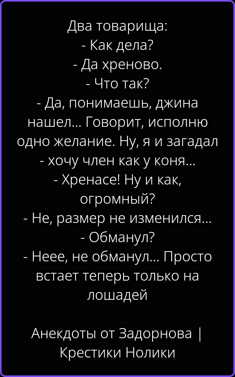 Два товарища: - Как дела? - Да хреново. - Что так? - Да, понимаешь, джина нашел... Говорит, исполню одно желание. Ну, я и загадал - хочу член как у коня... - Хренасе! Ну и как, огромный? - Не, размер не изменился... - Обманул? - Неее, не обманул... Просто встает теперь только на лошадей. Анекдоты от Задорнова | Крестики Нолики