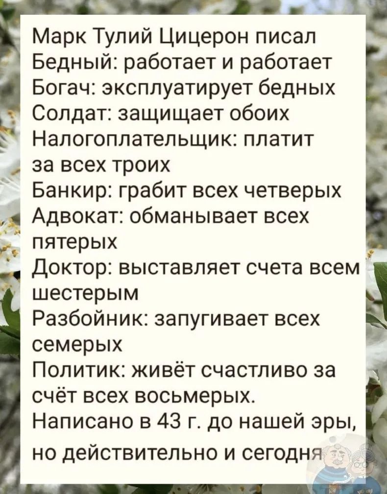Марк Тулий Цицерон писал
Бедный: работает и работает
Богач: эксплуатирует бедных
Солдат: защищает обоих
Налогоплательщик: платит
за всех троих
Банкир: грабит всех четверых
Адвокат: обманывает всех
пятерых
Доктор: выставляет счета всем
шестерым
Разбойник: запугивает всех
семерых
Политик: живёт счастливо за
счёт всех восьмерых.
Написано в 43 г. до