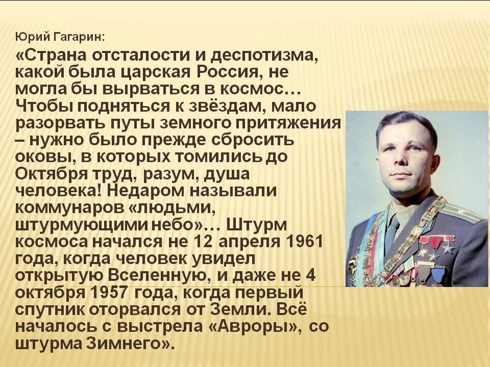 Юрий Гагарин: «Страна отсталости и деспотизма, какой была царская Россия, не могла бы вырваться в космос... Чтобы подняться к звёздам, мало разорвать путы земного притяжения – нужно было прежде сбросить оковы, в которых томились до Октября труд, разум, душа человека! Недаром называли коммунаров «людьми, штурмующими небо»... Штурм космоса начался