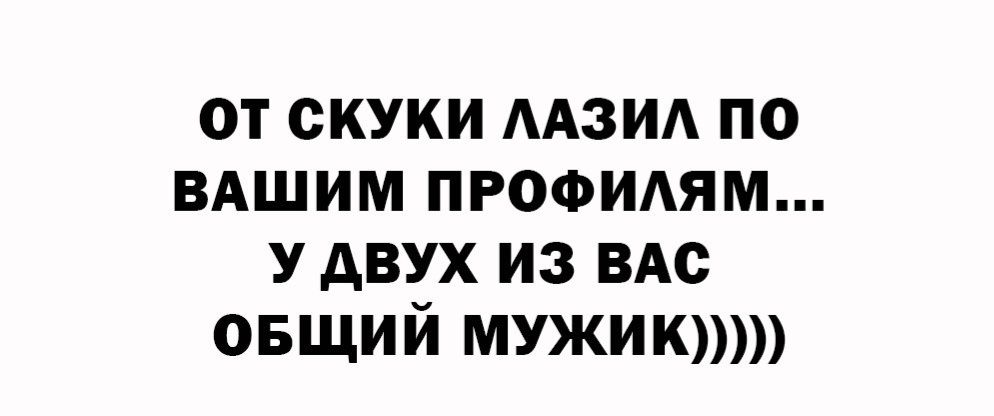 ОТ СКУКИ ЛАЗИЛ ПО ВАШИМ ПРОФИЛЯМ... У ДВУХ ИЗ ВАС ОБЩИЙ МУЖИК))))