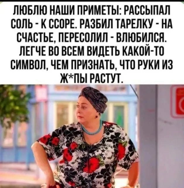 ЛЮБЛЮ НАШИ ПРИМЕТЫ: РАССЫПАЛ СОЛЬ - К ССОРЕ. РАЗБИЛ ТАРЕЛКУ - НА СЧАСТЬЕ, ПЕРЕСОЛИЛ - ВЛЮБИЛСЯ. ЛЕГЧЕ ВО ВСЕМ ВИДЕТЬ КАКОЙ-ТО СИМВОЛ, ЧЕМ ПРИЗНАТЬ, ЧТО РУКИ ИЗ Ж*ПЫ РАСТУТ.