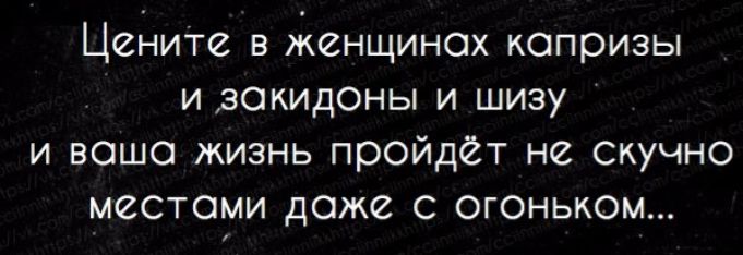 Цените в женщинах капризы и закидоны и шизу и ваша жизнь пройдёт не скучно местами даже с огоньком...
