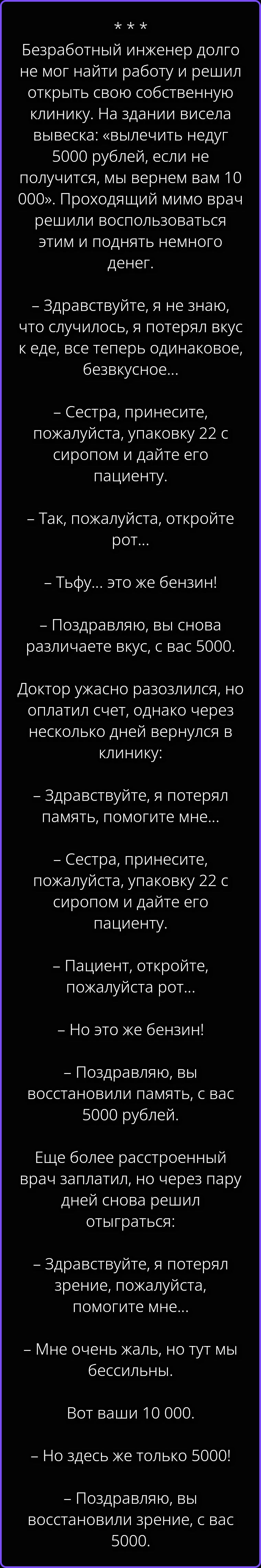 Безработный инженер долго не мог найти работу и решил открыть свою собственную клинику. На здании висела вывеска: «вылечить недуг 5000 рублей, если не получится, мы вернем вам 10 000». Проходящий мимо врач решили воспользоваться этим и поднять немного денег. – Здравствуйте, я не знаю, что случилось, я потерял вкус к еде, все теперь одинаковое,
