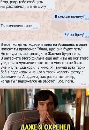 Егор, рада тебе сообщить мы расстаёмся, и я не шучу В смысле почему? Ты изменяешь мне Чё за бред? Вчера, когда мы ходили в кино на Аладдина, в один момент ты проворчал 