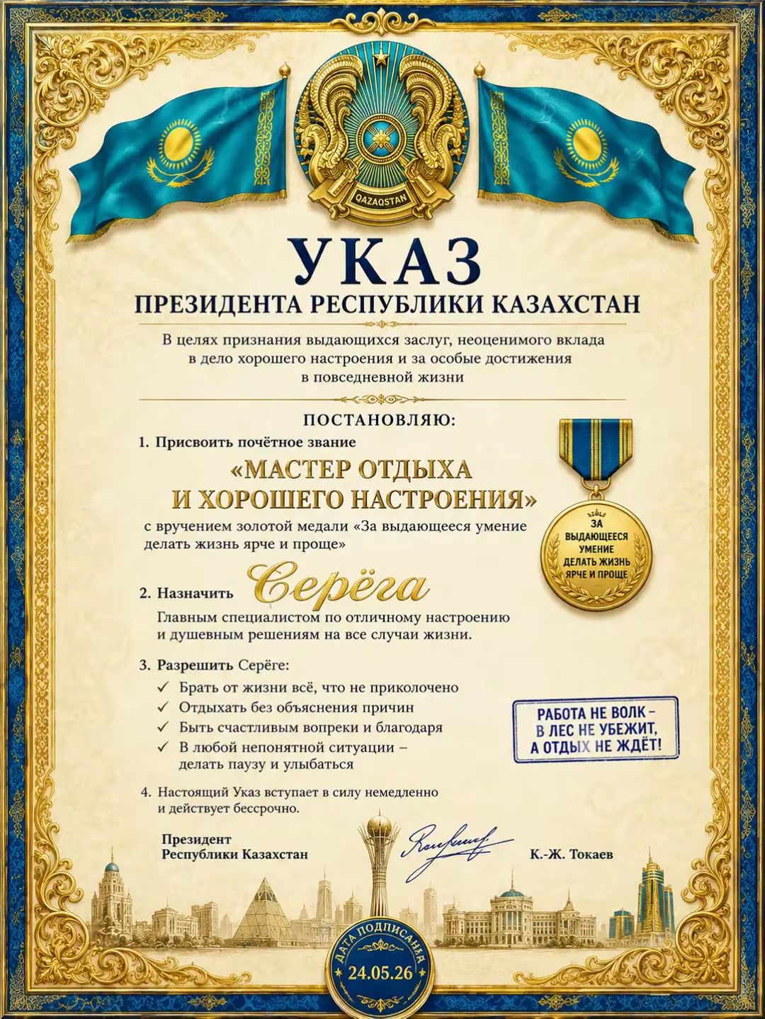 УКАЗ ПРЕЗИДЕНТА РЕСПУБЛИКИ КАЗАХСТАН В целях признания выдающихся заслуг, неоценимого вклада в дело хорошего настроения и за особые достижения в повседневной жизни ПОСТАНОВЛЯЮ: 1. Присвоить почетное звание «МАСТЕР ОТДЫХА И ХОРОШЕГО НАСТРОЕНИЯ» с вручением золотой медали «За выдающееся умение делать жизнь ярче и проще» 2. Назначить Серёжа Главным