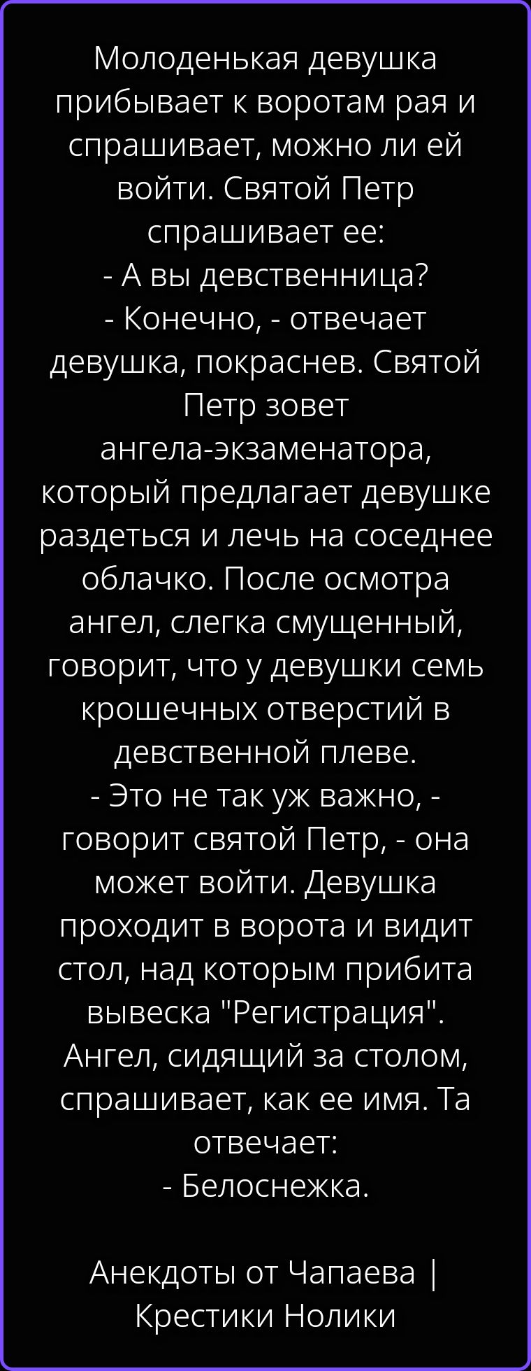 Молоденькая девушка прибывает к воротам рая и спрашивает, можно ли ей войти. Святой Петр спрашивает ее: - А вы девственница? - Конечно, - отвечает девушка, покраснев. Святой Петр зовет ангела-экзаменатора, который предлагает девушке раздеться и лечь на соседнее облачко. После осмотра ангел, слегка смущенный, говорит, что у девушки семь крошечных