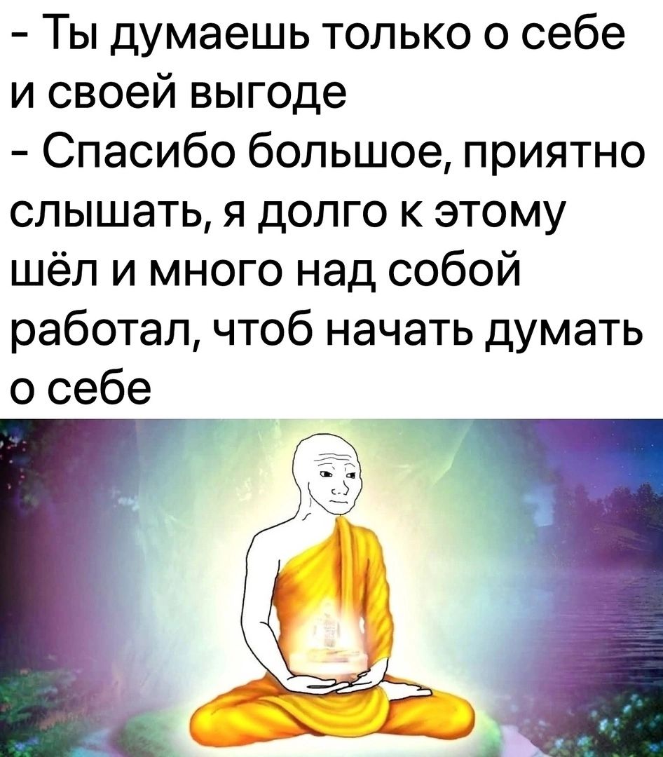 - Ты думаешь только о себе и своей выгоде - Спасибо большое, приятно слышать, я долго к этому шёл и много над собой работал, чтоб начать думать о себе