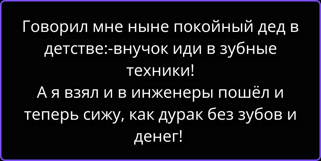 Говорил мне ныне покойный дед в детстве:-внучок иди в зубные техники! А я взял и в инженеры пошёл и теперь сижу, как дурак без зубов и денег!