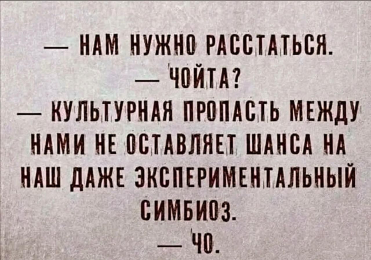 — НАМ НУЖНО РАССТАТЬСЯ.
— ЧОЙТА?
— КУЛЬТУРНАЯ ПРОПАСТЬ МЕЖДУ НАМИ НЕ ОСТАВЛЯЕТ ШАНСА НА НАШ ДАЖЕ ЭКСПЕРИМЕНТАЛЬНЫЙ СИМБИОЗ.
— ЧО.