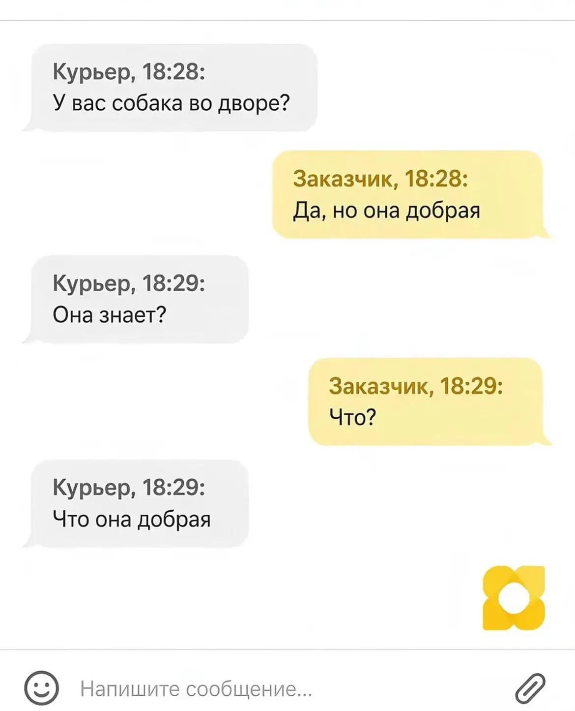 Курьер, 18:28: У вас собака во дворе? Заказчик, 18:28: Да, но она добрая Курьер, 18:29: Она знает? Заказчик, 18:29: Что? Курьер, 18:29: Что она добрая