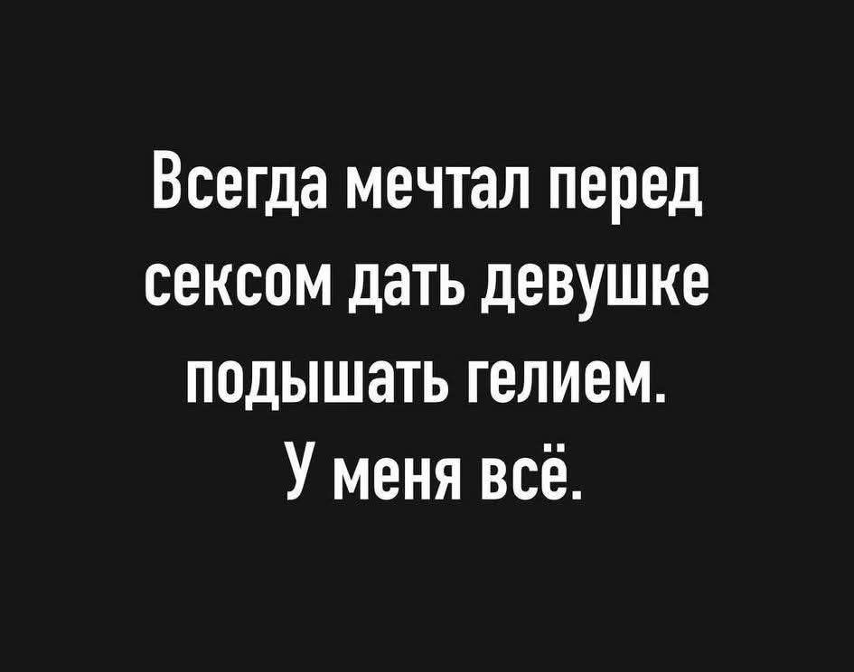 Всегда мечтал перед сексом дать девушке подышать гелием. У меня всё.
