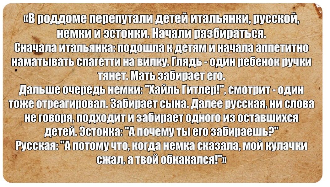 «В роддоме перепутали детей итальянки, русской, немки и эстонки. Начали разбираться. Сначала итальянка: подошла к детям и начала аппетитно наматывать спагетти на вилку. Глядь - один ребенок ручки тянет. Мать забирает его. Дальше очередь немки: 