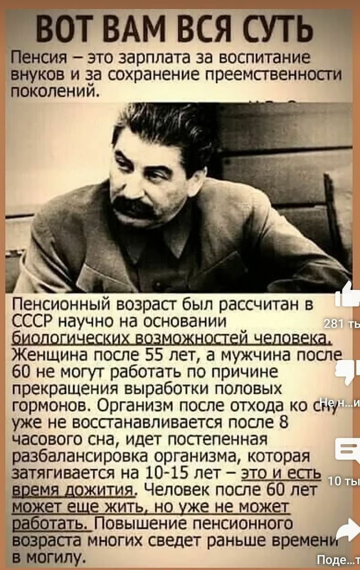 ВОТ ВАМ ВСЯ СУТЬ. Пенсия – это зарплата за воспитание внуков и за сохранение преемственности поколений. Пенсионный возраст был рассчитан в СССР научно на основании биологических возможностей человека. Женщина после 55 лет, а мужчина после 60 не могут работать по причине прекращения выработки половых гормонов. Организм после отхода ко сну уже не