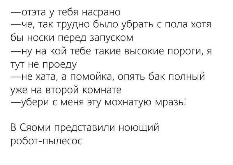 —отэта у тебя насрано
—че, так трудно было убрать с пола хотя бы носки перед запуском
—ну на кой тебе такие высокие пороги, я тут не проеду
—не хата, а помойка, опять бак полный уже на второй комнате
—убери с меня эту мохнатую мразь!

В Сяоми представили ноющий робот-пылесос