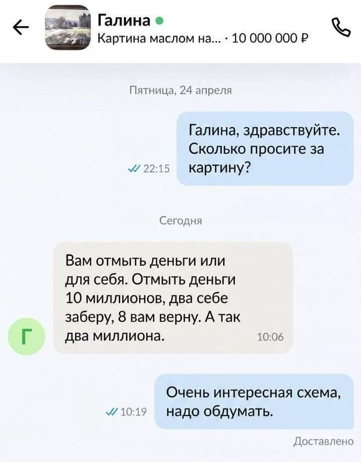 Галина Картина маслом на... 10 000 000 Р Пятница, 24 апреля Галина, здравствуйте. Сколько просите за картину? Сегодня Вам отмыть деньги или для себя. Отмыть деньги 10 миллионов, два себе заберу, 8 вам верну. А так два миллиона. Очень интересная схема, надо обдумать. Доставлено
