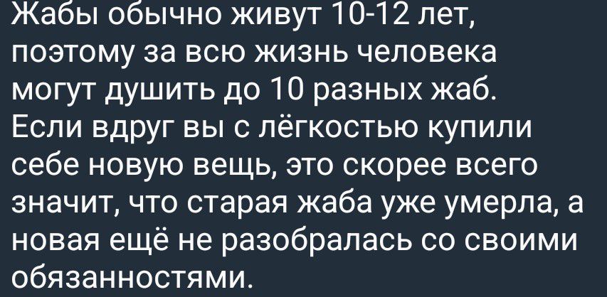Жабы обычно живут 10-12 лет, поэтому за всю жизнь человека могут душить до 10 разных жаб. Если вдруг вы с лёгкостью купили себе новую вещь, это скорее всего значит, что старая жаба уже умерла, а новая ещё не разобралась со своими обязанностями.