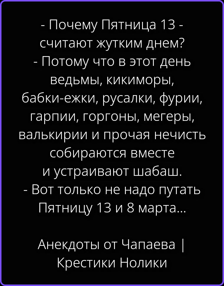 - Почему Пятница 13 - считают жуттким днем? - Потому что в этот день ведьмы, кикиморы, бабки-ежки, русалки, фурии, гарпии, горгоны, мегеры, валькирии и прочая нечисть собираются вместе и устраивают шабаш. - Вот только не надо путать Пятницу 13 и 8 марта... Анекдоты от Чапаева | Крестики Нолики