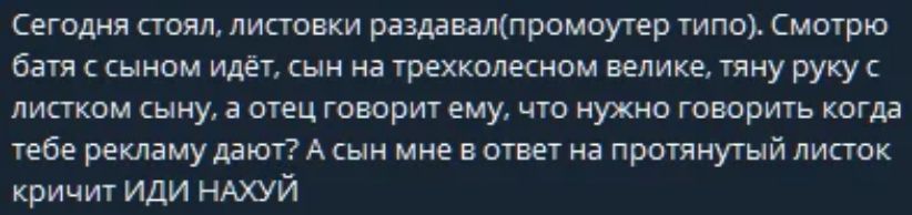 Сегодня стоял, листовки раздавал(промоутер типо). Смотрю батя с сыном идёт, сын на трехколесном велике, тяну руку с листком сыну, а отец говорит ему, что нужно говорить когда тебе рекламу дают? А сын мне в ответ на протянутый листок кричит ИДИ НАХУЙ