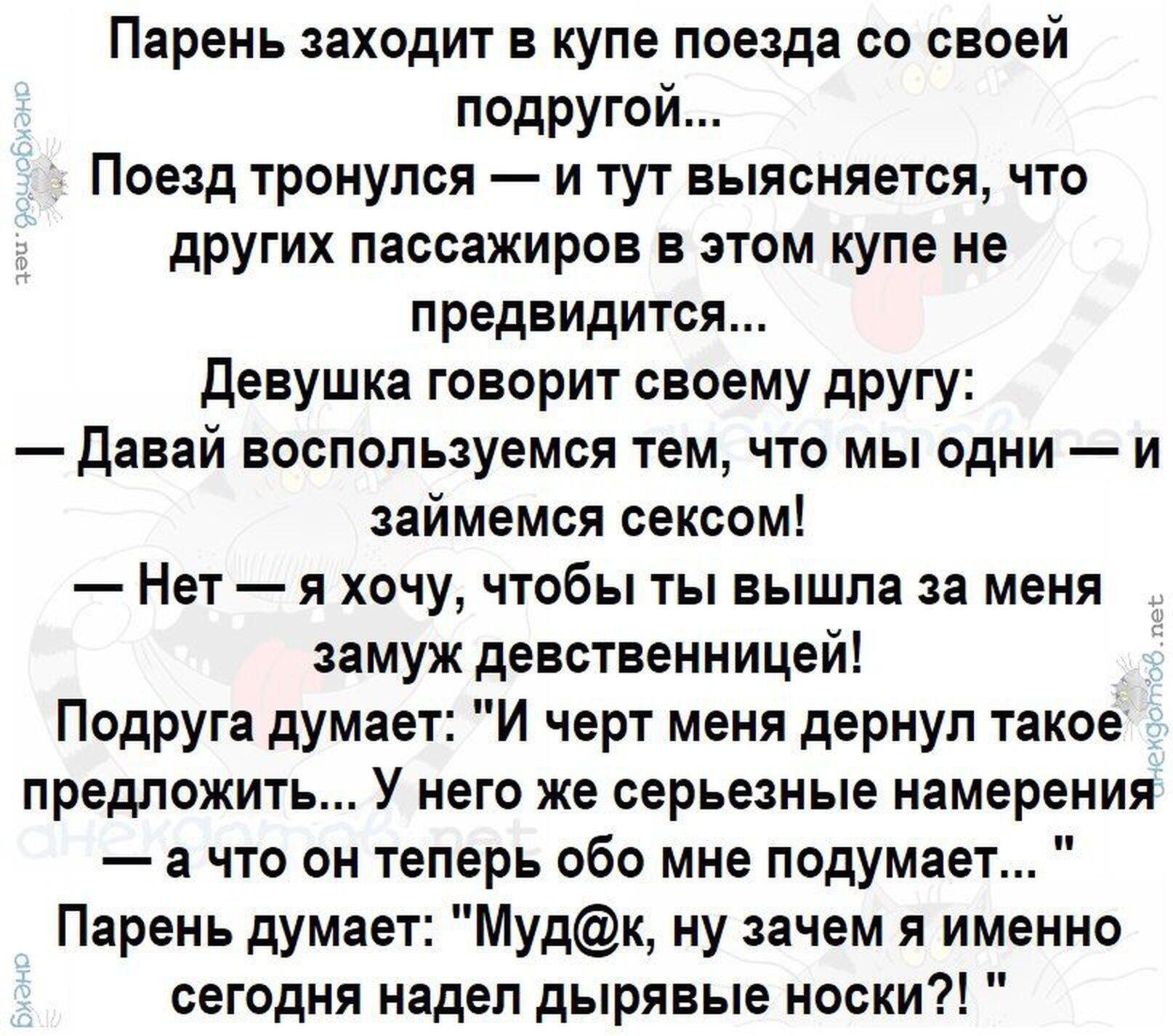 Парень заходит в купе поезда со своей подругой... Поезд тронулся — и тут выясняется, что других пассажиров в этом купе не предвидится... Девушка говорит своему другу: — Давай воспользуемся тем, что мы одни — и займемся сексом! — Нет — я хочу, чтобы ты вышла за меня замуж девственницей! Подруга думает: 