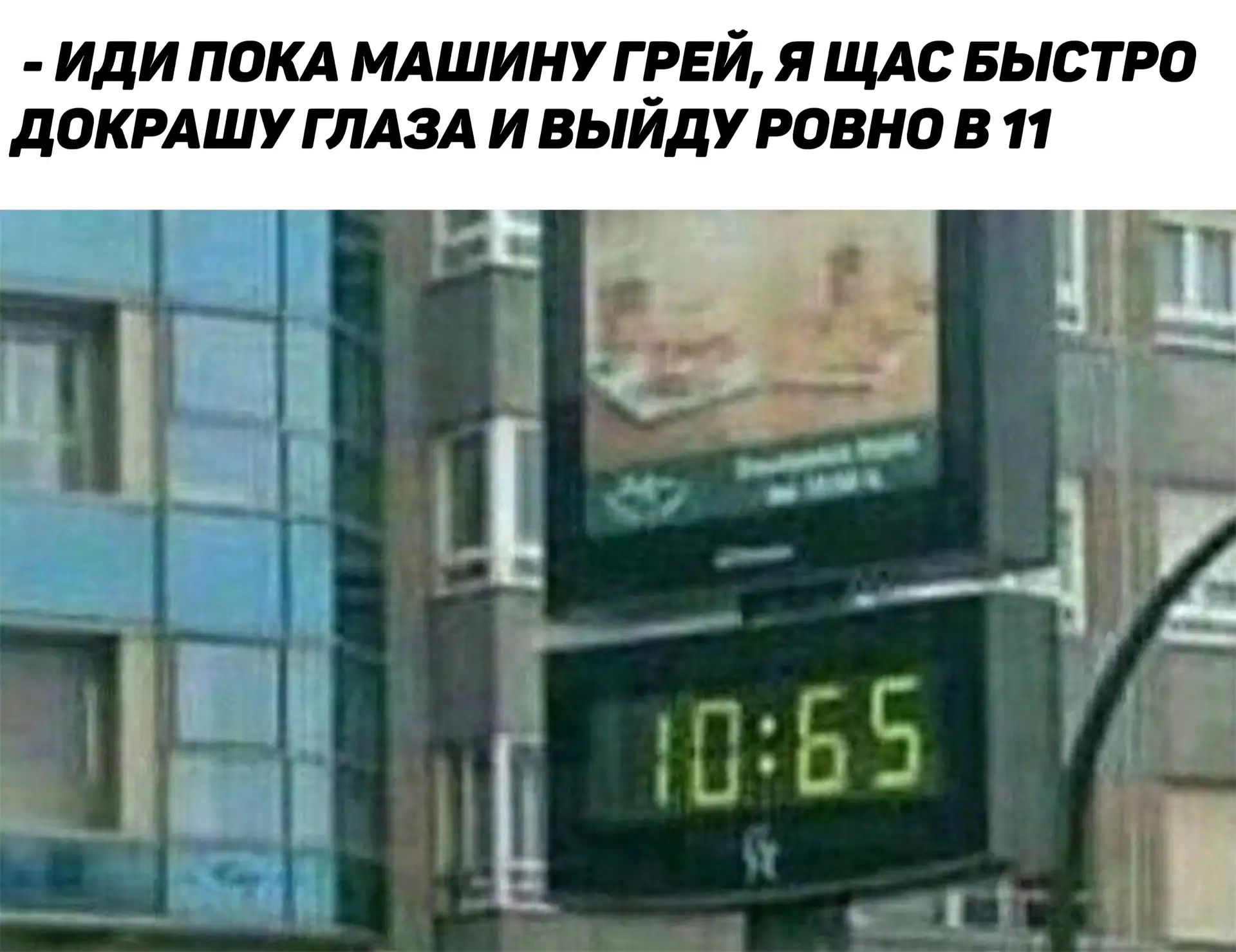 ИДИ ПОКА МАШИНУ ГРЕЙ, Я ЩАС БЫСТРО ДОКРАШУ ГЛАЗА И ВЫЙДУ РОВНО В 11. На часах 10:65.