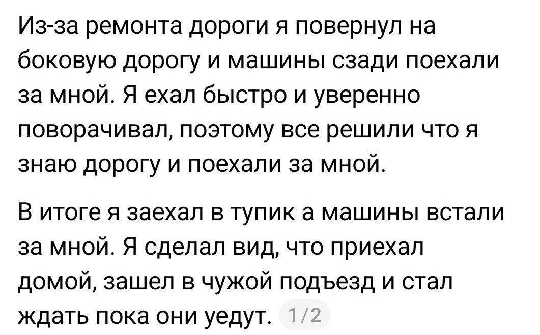 Из-за ремонта дороги я повернул на боковую дорогу и машины сзади поехали за мной. Я ехал быстро и уверенно поворачивал, поэтому все решили что я знаю дорогу и поехали за мной. В итоге я заехал в тупик а машины встали за мной. Я сделал вид, что приехал домой, зашел в чужой подъезд и стал ждать пока они уедут. 1/2