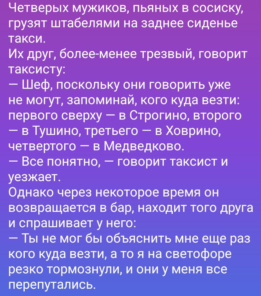 Четверых мужиков, пьяных в сосиску, грузят штабелями на заднее сиденье такси. Их друг, более-менее трезвый, говорит таксисту: — Шеф, поскольку они говорить уже не могут, запоминай, кого куда везти: первого сверху — в Строгино, второго — в Тушино, третьего — в Ховрино, четвертого — в Медведково. — Все понятно, — говорит таксист и уезжает. Однако