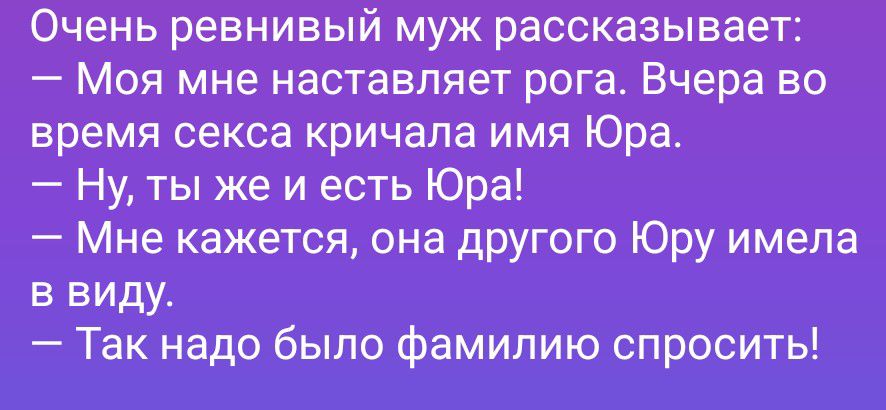 Очень ревнивый муж рассказывает: — Моя мне наставляет рога. Вчера во время секса кричала имя Юра. — Ну, ты же и есть Юра! — Мне кажется, она другого Юру имела в виду. — Так надо было фамилию спросить!