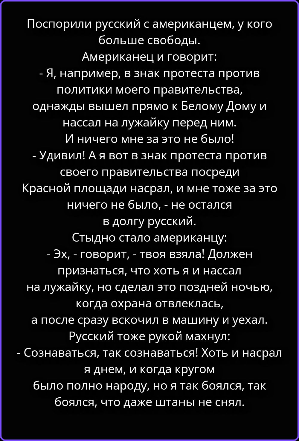 Поспорили русский с американцем, у кого больше свободы. Американец и говорит: - Я, например, в знак протеста против политики моего правительства, однажды вышел прямо к Белому Дому и нассал на лужайку перед ним. И ничего мне за это не было! - Удивил! А я вот в знак протеста против своего правительства посреди Красной площади насрал, и мне тоже за