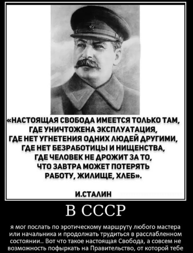 НАСТОЯЩАЯ СВОБОДА ИМЕЕТСЯ ТОЛЬКО ТАМ, ГДЕ УНИЧТОЖЕНА ЭКСПЛУАТАЦИЯ, ГДЕ НЕТ УГНЕТЕНИЯ ОДНИХ ЛЮДЕЙ ДРУГИМИ, ГДЕ НЕТ БЕЗРАБОТИЦЫ И НИЩЕНСТВА, ГДЕ ЧЕЛОВЕК НЕ ДРОЖИТ ЗА ТО, ЧТО ЗАВТРА МОЖЕТ ПОТЕРЯТЬ РАБОТУ, ЖИЛИЩЕ, ХЛЕБ. И.СТАЛИН В СССР я мог послать по эротическому маршруту любого мастера или начальника и продолжать трудиться в расслабленном