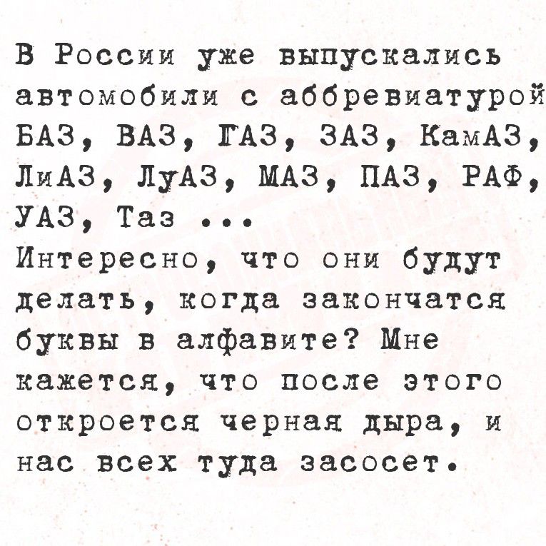 В России уже выпускались автомобили с аббревиатурой БАЗ, ВАЗ, ГАЗ, ЗАЗ, КамАЗ, ЛиАЗ, ЛуАЗ, МАЗ, ПАЗ, РАФ, УАЗ, Таз ... Интересно, что они будут делать, когда закончатся буквы в алфавите? Мне кажется, что после этого откроется черная дыра, и нас всех туда засосет.