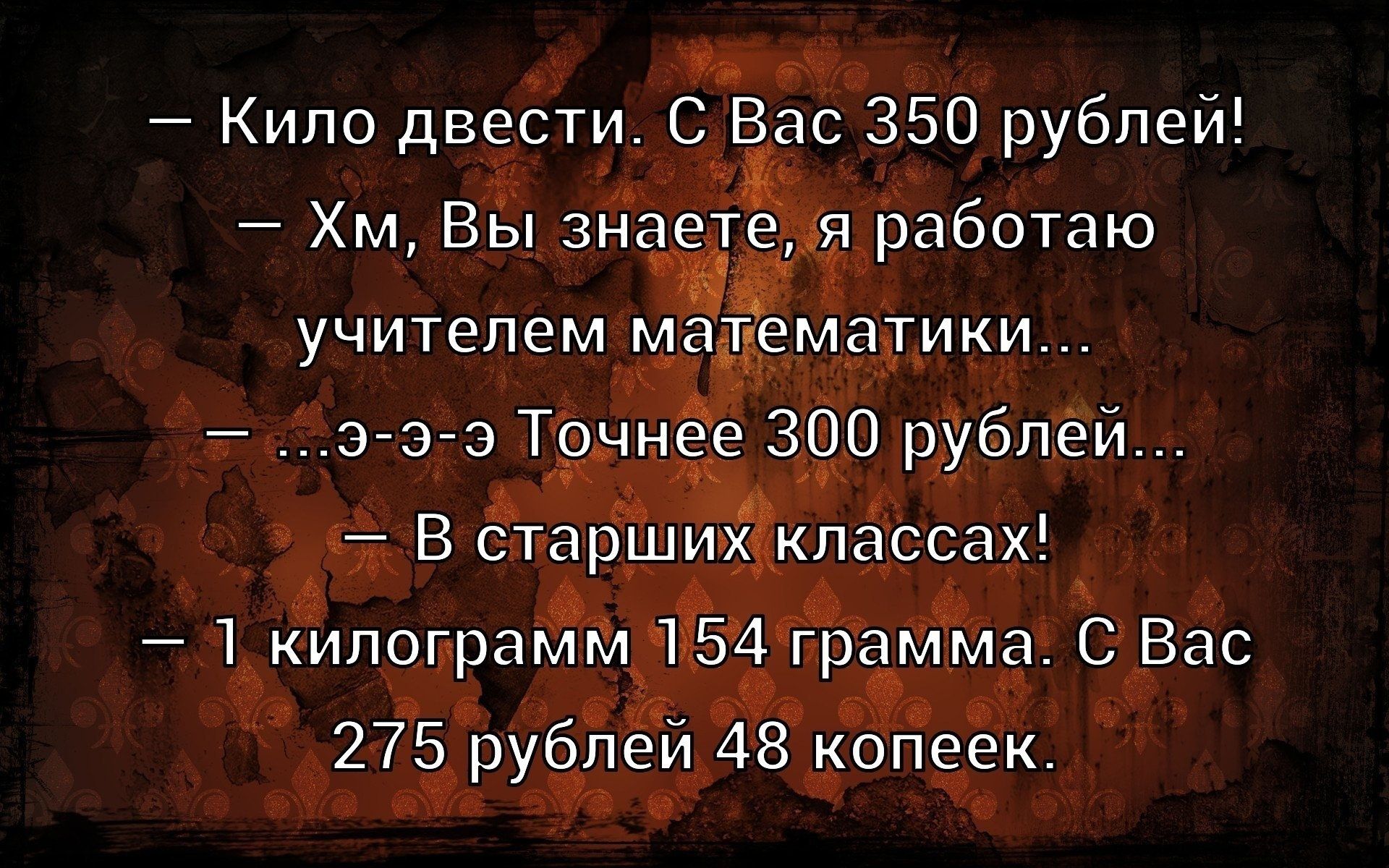 — Кило двести. С Вас 350 рублей!
— Хм, Вы знаете, я работаю учителем математики...
— ...э-э-э Точнее 300 рублей...
— В старших классах!
— 1 килограмм 154 грамма. С Вас 275 рублей 48 копеек.