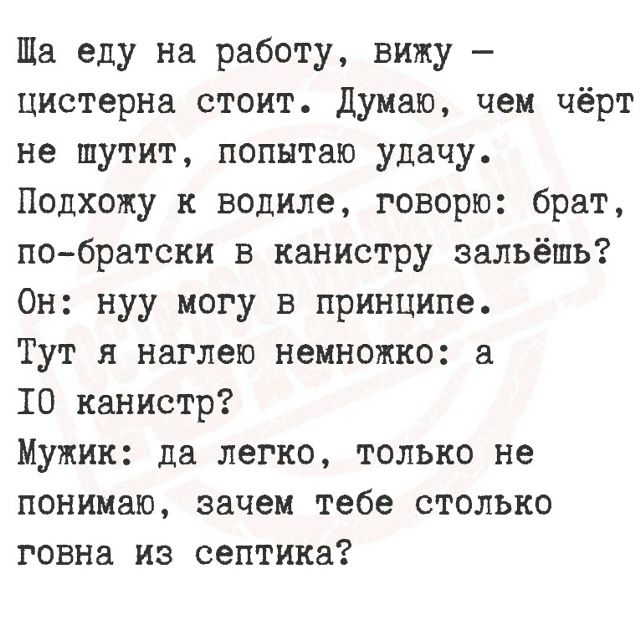 Ща еду на работу, вижу — цистерна стоит. Думаю, чем чёрт не шутит, попытаю удачу. Подхожу к водиле, говорю: брат, по-братски в канистру зальёшь? Он: нуу могу в принципе. Тут я наглею немножко: а 10 канистр? Мужик: да легко, только не понимаю, зачем тебе столько говна из септика?