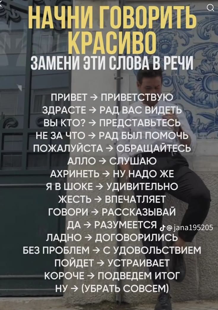 НАЧНИ ГОВОРИТЬ КРАСИВО ЗАМЕНИ ЭТИ СЛОВА В РЕЧИ ПРИВЕТ -> ПРИВЕТСТВУЮ ЗДРАСТЕ -> РАД ВАС ВИДЕТЬ ВЫ КТО? -> ПРЕДСТАВЬТЕСЬ НЕ ЗА ЧТО -> РАД БЫЛ ПОМОЧЬ ПОЖАЛУЙСТА -> ОБРАЩАЙТЕСЬ АЛЛО -> СЛУШАЮ АХРИНЕТЬ -> НУ НАДО ЖЕ Я В ШОКЕ -> УДИВИТЕЛЬНО ЖЕСТЬ -> ВПЕЧАТЛЯЕТ ГОВОРИ -> РАССКАЗЫВАЙ ДА -> РАЗУМЕЕТСЯ ЛАДНО -> ДОГОВОРИЛИСЬ БЕЗ ПРОБЛЕМ -> С УДОВОЛЬСТВИЕМ