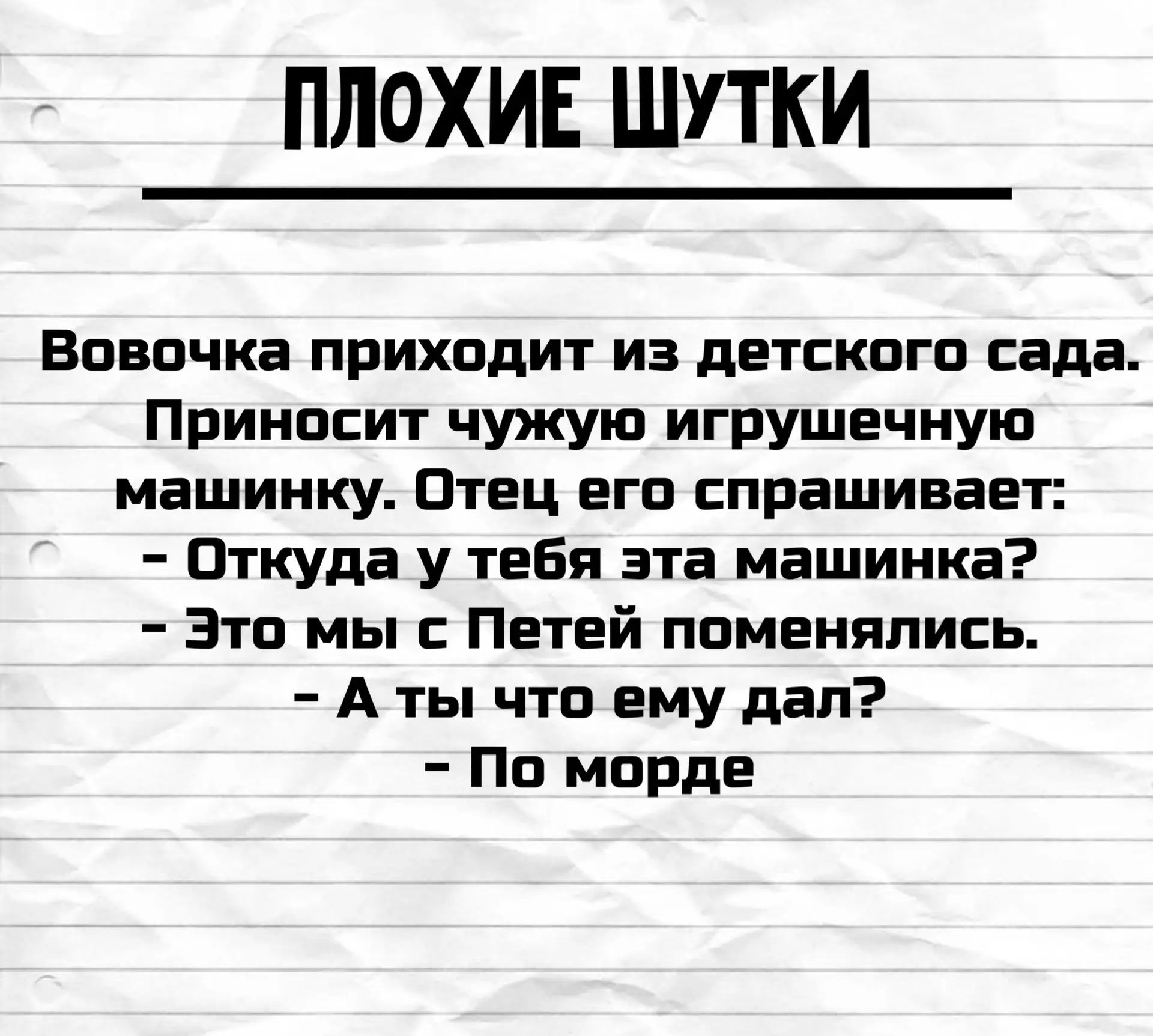 ПЛОХИЕ ШУТКИ Вовочка приходит из детского сада. Приносит чужую игрушечную машинку. Отец его спрашивает: - Откуда у тебя эта машинка? - Это мы с Петей поменялись. - А ты что ему дал? - По морде
