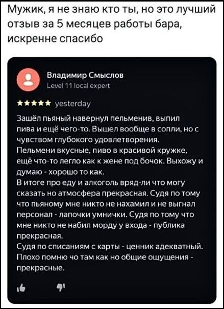 Мужик, я не знаю кто ты, но это лучший отзыв за 5 месяцев работы бара, искренне спасибо. Владимир Смыслов Level 11 local expert ★★★★★ yesterday. Зашёл пьяный навернул пельмени, выпил пива и ещё чего-то. Вышел вообще в сопли, но с чувством глубокого удовлетворения. Пельмени вкусные, пиво в красивой кружке, ещё что-то легло как к жене под бочок.