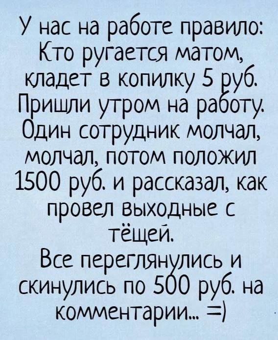 У нас на работе правило: Кто ругается матом, кладет в копилку 5 руб. Пришли утром на работу. Один сотрудник молчал, молчал, потом положил 1500 руб. и рассказал, как провел выходные с тёщей. Все переглянулись и скинулись по 500 руб. на комментарии... =)