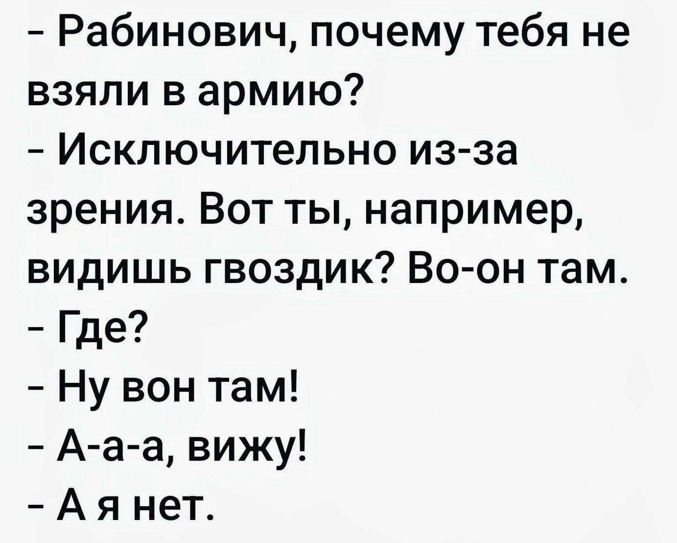– Рабинович, почему тебя не взяли в армию?
– Исключительно из-за зрения. Вот ты, например, видишь гвоздик? Во-он там.
– Где?
– Ну вон там!
– А-а-а, вижу!
– А я нет.