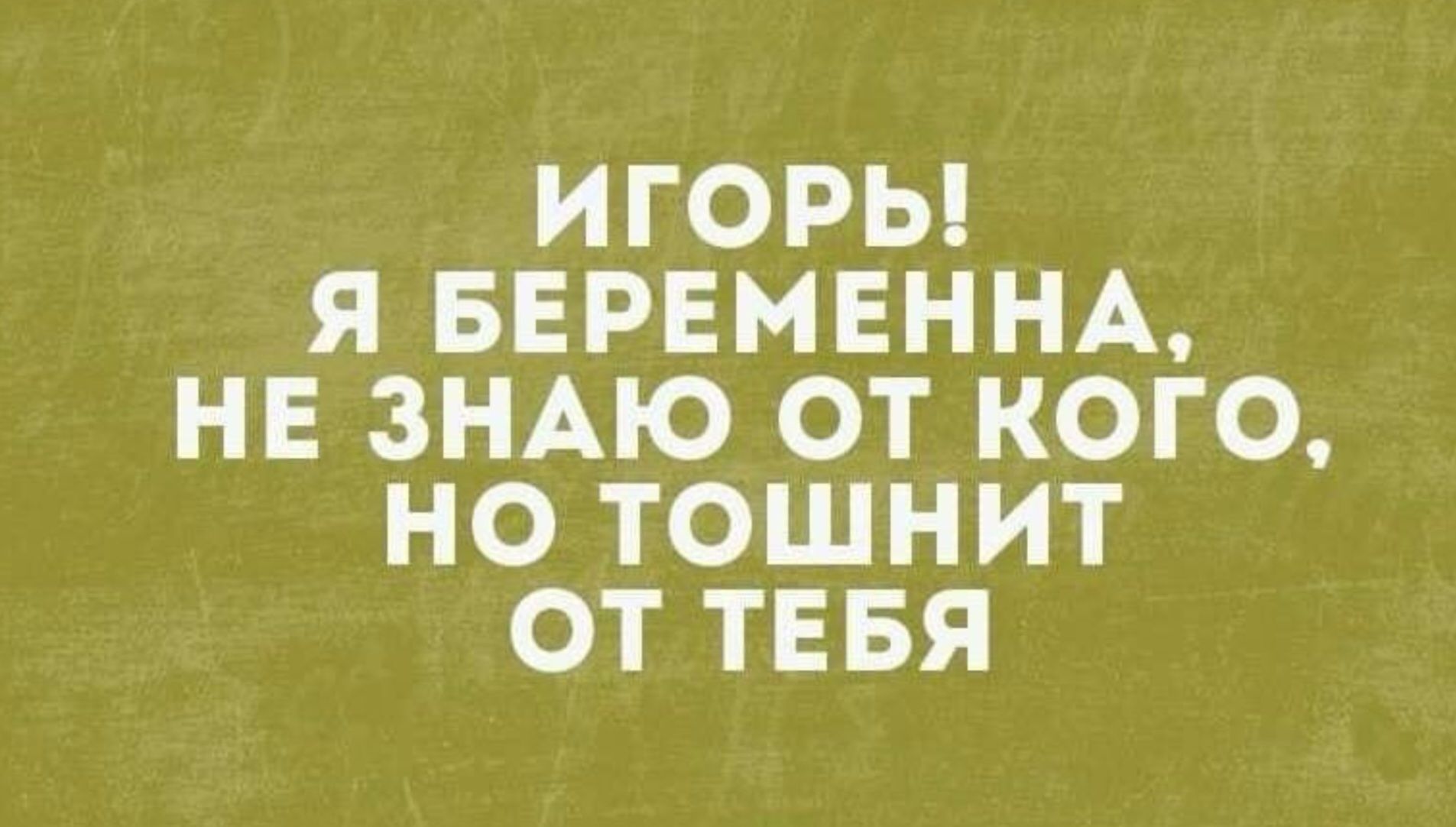 ИГОРЬ! Я БЕРЕМЕННА, НЕ ЗНАЮ ОТ КОГО, НО ТОШНИТ ОТ ТЕБЯ