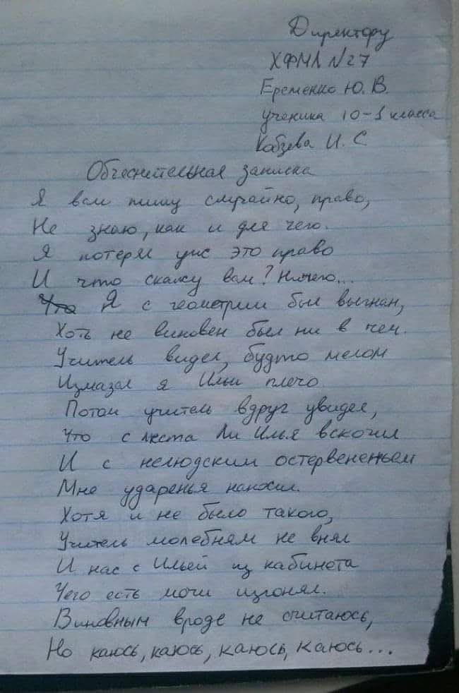Директору ХФМЛ N27 Еременко Ю. В. ученика 10-Б класса Казбева И. С. Объяснительная записка Я вам пишу сумрачно, право, Не знаю, как и для чего. Я потерял ум, это право И что скажу вам? Ничего... Что я с геометрии был выгнан, Хоть не виновен был ни в чем. Учитель видел, будто мелом Измазал я Илье плечо. Потом учитель вдруг увидел, Что с места ли