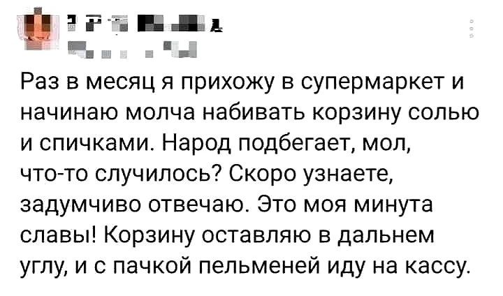 Раз в месяц я прихожу в супермаркет и начинаю молча набивать корзину солью и спичками. Народ подбегает, мол, что-то случилось? Скоро узнаете, задумчиво отвечаю. Это моя минута славы! Корзину оставляю в дальнем углу, и с пачкой пельменей иду на кассу.