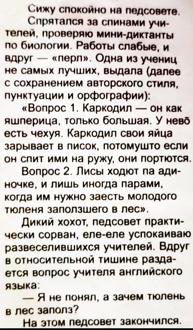 Сижу спокойно на педсовете. Спрятался за спинами учителей, проверяю мини-диктанты по биологии. Работы слабые, и вдруг — «перл». Одна из учениц не самых лучших, выдала (далее с сохранением авторского стиля, пунктуации и орфографии): «Вопрос 1. Каркодил — он как яшперица, только большая. У нево есть чехуя. Каркодил свои яйца зарывает в писок,