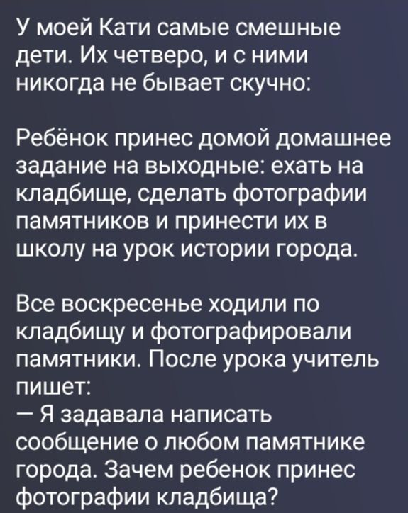 У моей Кати самые смешные дети. Их четверо, и с ними никогда не бывает скучно: Ребёнок принес домой домашнее задание на выходные: ехать на кладбище, сделать фотографии памятников и принести их в школу на урок истории города. Все воскресенье ходили по кладбищу и фотографировали памятники. После урока учитель пишет: — Я задавала написать сообщение о