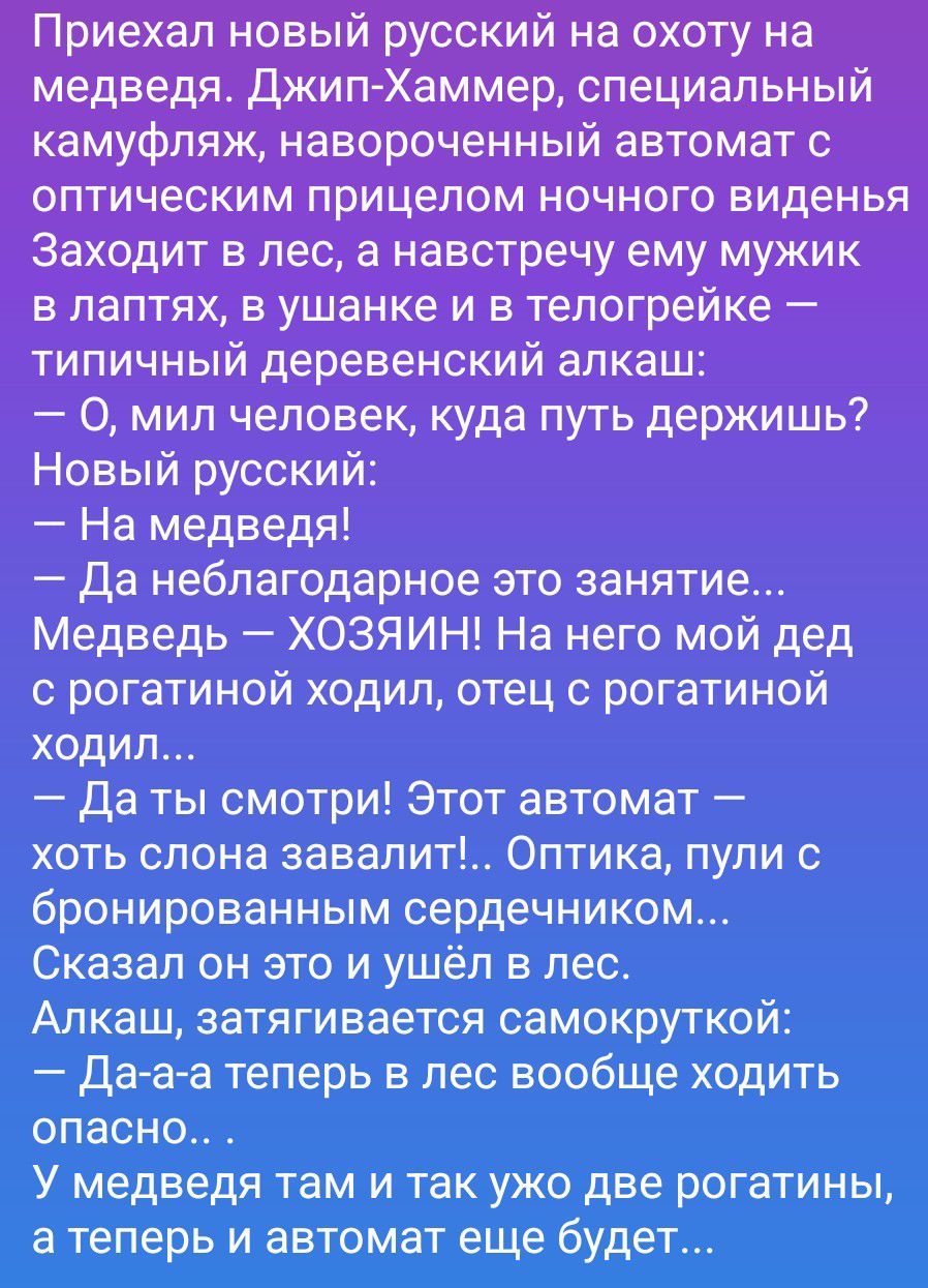 Приехал новый русский на охоту на медведя. Джип-Хаммер, специальный камуфляж, навороченный автомат с оптическим прицелом ночного виденья. Заходит в лес, а навстречу ему мужик в лаптях, в ушанке и в телогрейке — типичный деревенский алкаш: — О, мил человек, куда путь держишь? Новый русский: — На медведя! — Да неблагодарное это занятие... Медведь —