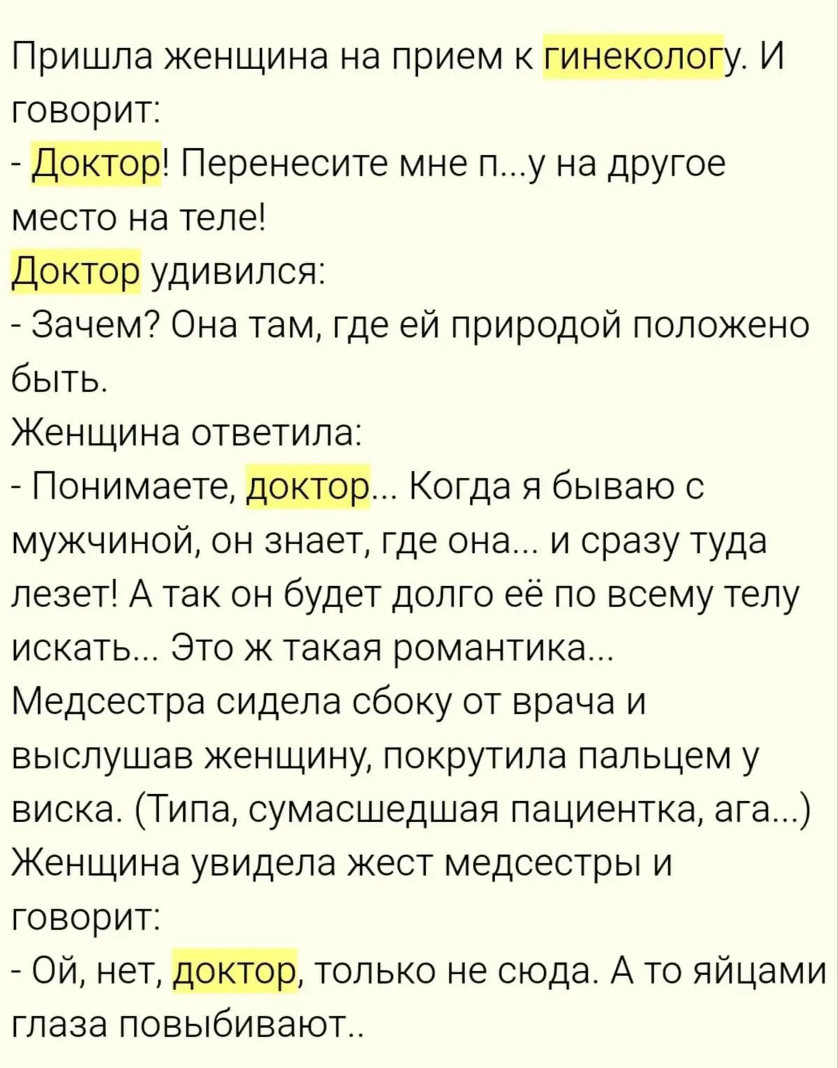 Пришла женщина на прием к гинекологу. И говорит:
- Доктор! Перенесите мне п...у на другое место на теле!
Доктор удивился:
- Зачем? Она там, где ей природой положено быть.
Женщина ответила:
- Понимаете, доктор... Когда я бываю с мужчиной, он знает, где она... и сразу туда лезет! А так он будет долго её по всему телу искать... Это ж такая
