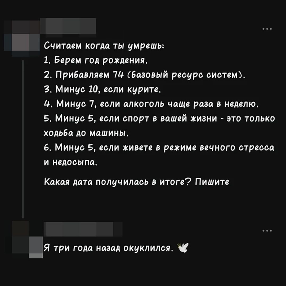 Считаем когда ты умрешь: 1. Берем год рождения. 2. Прибавляем 74 (базовый ресурс систем). 3. Минус 10, если курите. 4. Минус 7, если алкоголь чаще раза в неделю. 5. Минус 5, если спорт в вашей жизни - это только ходьба до машины. 6. Минус 5, если живете в режиме вечного стресса и недосыпа. Какая дата получилась в итоге? Пишите. Я три года назад