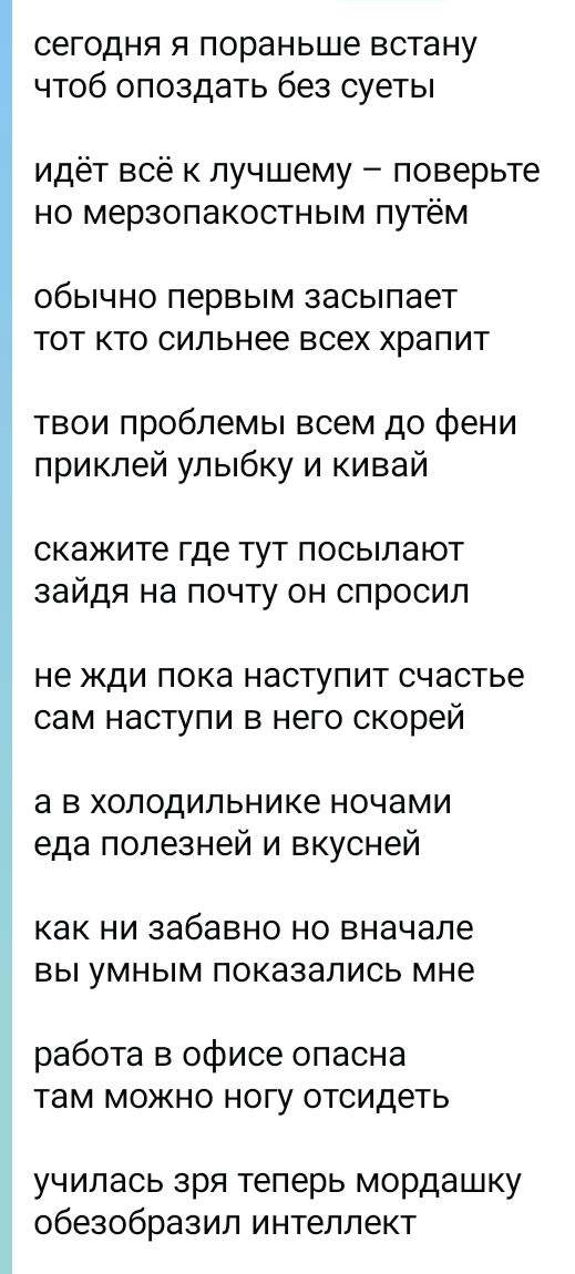 сегодня я пораньше встану
чтоб опоздать без суеты

идёт всё к лучшему – поверьте
но мерзопакостным путём

обычно первым засыпает
тот кто сильнее всех храпит

твои проблемы всем до фени
приклей улыбку и кивай

скажите где тут посылают
зайдя на почту он спросил

не жди пока наступит счастье
сам наступи в него скорей

а в холодильнике ночами
еда