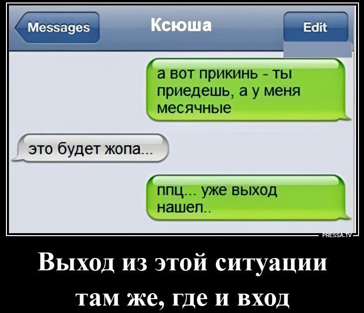 Messages Ксюша Edit а вот прикинь - ты приедешь, а у меня месячные это будет жопа... ппц... уже выход нашел.. Выход из этой ситуации там же, где и вход